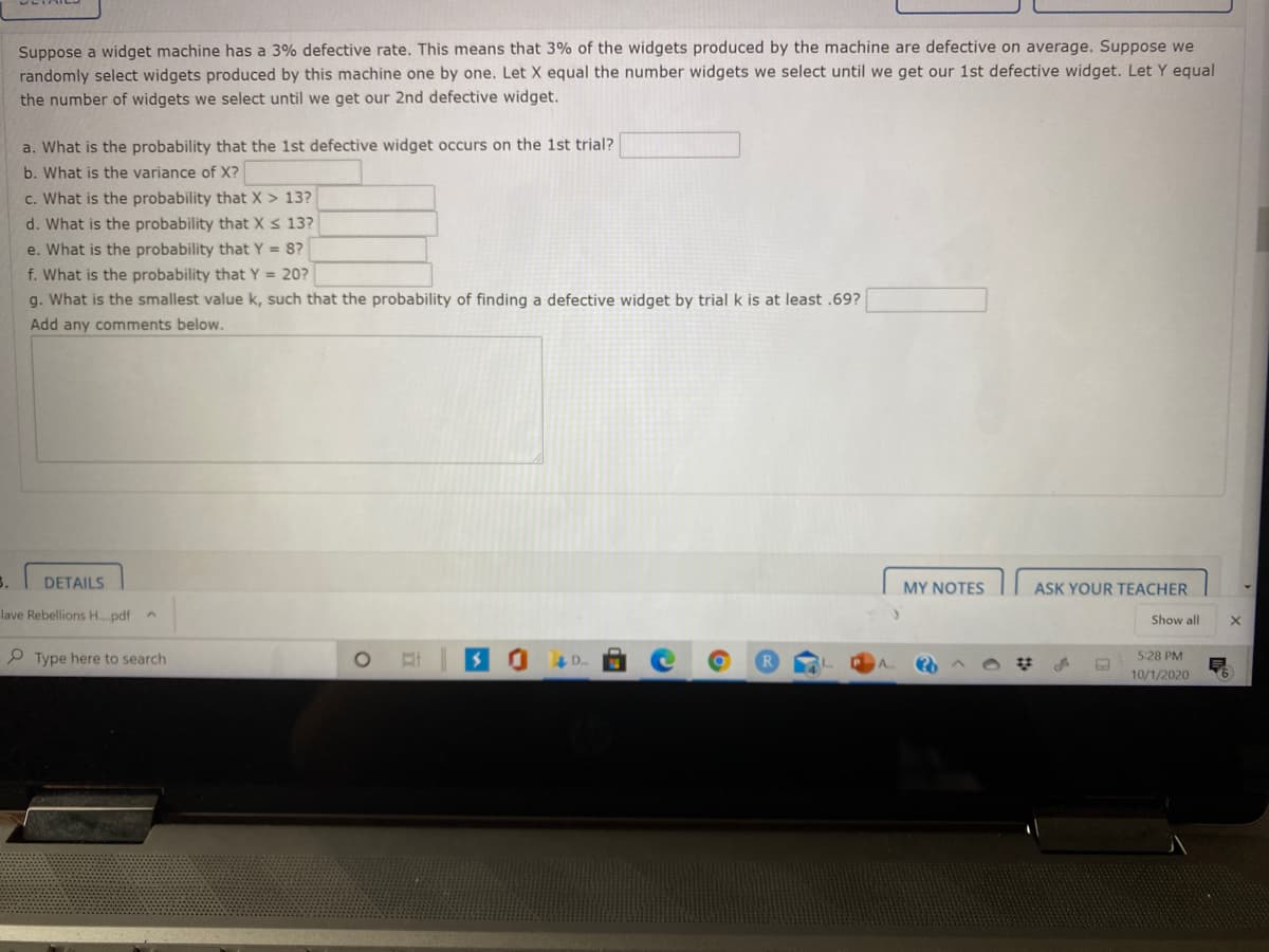 Suppose a widget machine has a 3% defective rate. This means that 3% of the widgets produced by the machine are defective on average. Suppose we
randomly select widgets produced by this machine one by one. Let X equal the number widgets we select until we get our 1st defective widget. Let Y equal
the number of widgets we select until we get our 2nd defective widget.
a. What is the probability that the 1st defective widget occurs on the 1st trial?
b. What is the variance of X?
c. What is the probability that X > 13?
d. What is the probability that X s 13?
e. What is the probability that Y = 8?
f. What is the probability that Y = 20?
g. What is the smallest value k, such that the probability of finding a defective widget by trial k is at least .69?
Add any comments below.
3.
DETAILS
MY NOTES
ASK YOUR TEACHER
Jave Rebellions H.pdf
Show all
P Type here to search
5:28 PM
10/1/2020

