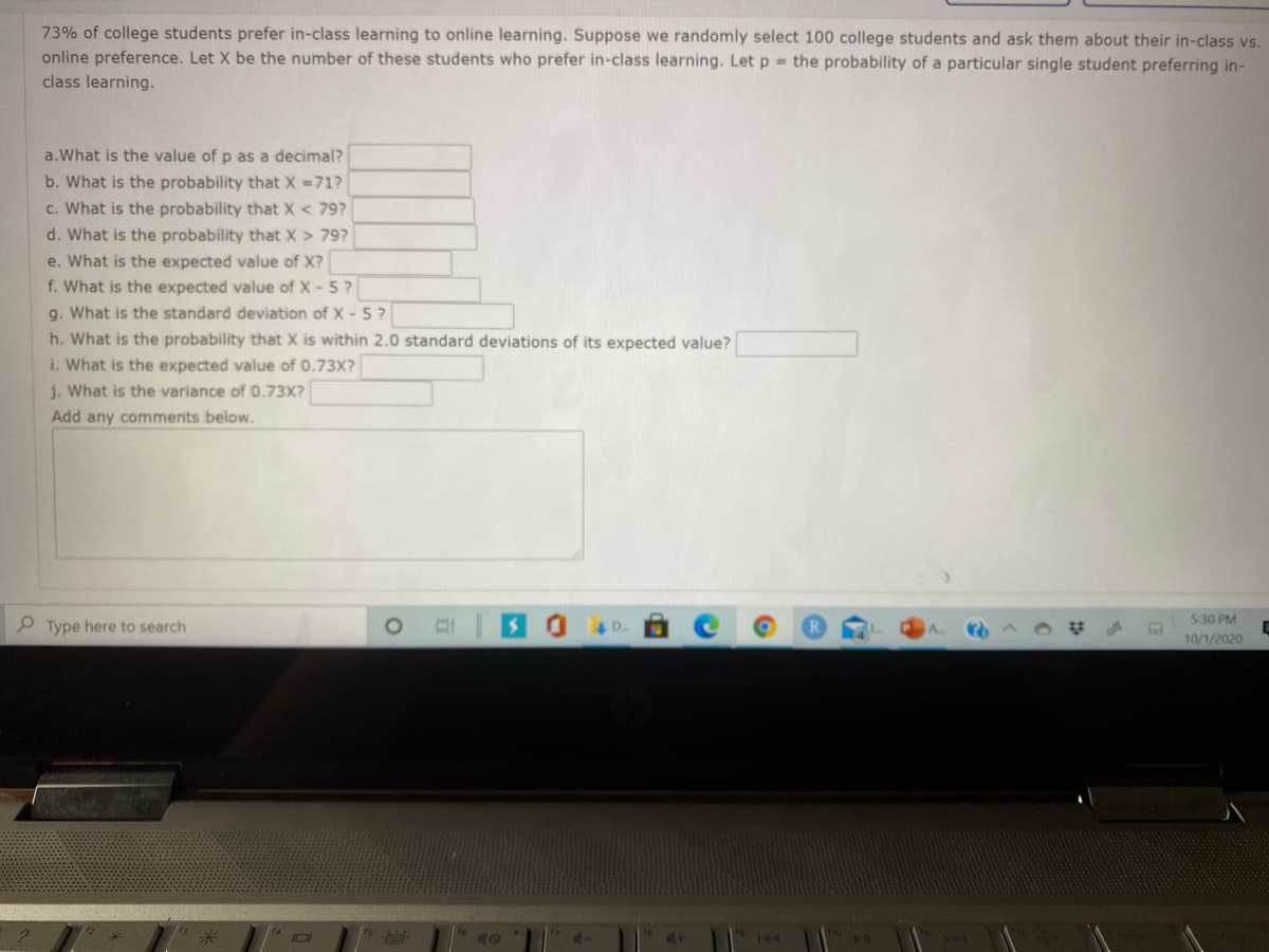 73% of college students prefer in-class learning to online learning. Suppose we randomly select 100 college students and ask them about their in-class vs.
online preference. Let X be the number of these students who prefer in-class learning. Let p = the probability of a particular single student preferring in-
class learning.
a.What is the value of p as a decimal?
b. What is the probability that X =71?
c. What is the probability that X < 79?
d. What is the probability that X > 79?
e. What is the expected value of X?
f. What is the expected value of X- 5?
g. What is the standard deviation of X - 5?
h. What is the probability that X is within 2.0 standard deviations of its expected value?
i. What is the expected value of 0.73X?
j. What is the variance of 0.73X?
Add any comments below.
P Type here to search
530 PM
10/1/2020
144
