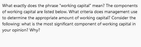 What exactly does the phrase "working capital" mean? The components
of working capital are listed below. What criteria does management use
to determine the appropriate amount of working capital? Consider the
following: what is the most significant component of working capital in
your opinion? Why?
