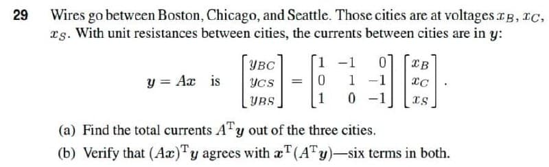 29
Wires go between Boston, Chicago, and Seattle. Those cities are at voltages IB, IC,
rs. With unit resistances between cities, the currents between cities are in y:
1 -1
0
IB
YBC
0
Ycs
-
1
y = Ax is
IC
YRS
1 0
IS
(a) Find the total currents ATy out of the three cities.
(b) Verify that (Ax)Ty agrees with aT (ATy)-six terms in both.