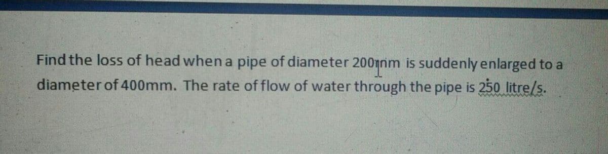 Find the loss of head when a pipe of diameter 200nnm is suddenly enlarged to a
diameter of 400mm. The rate of flow of water through the pipe is 250 litre/s.
