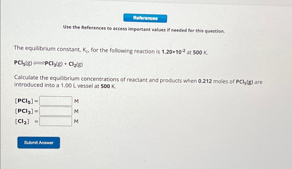 [PCI 5] =
[PCI3] =
[Cl₂]
The equilibrium constant, K, for the following reaction is 1.20x10-² at 500 K.
PCI 5(8) PCI3(g) + Cl₂(g)
Calculate the equilibrium concentrations of reactant and products when 0.212 moles of PCI;(g) are
introduced into a 1.00 L vessel at 500 K.
Submit Answer
References
Use the References to access important values if needed for this question.
M
M
M