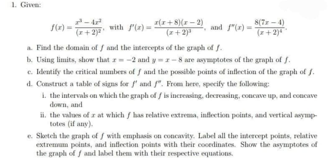 1. Given:
-4x2
x(r+8)(r-2)
(r+2)3
8(7r-4)
f(r) =
(r+ 2)2
with f'(x) =
and f"(x):
%3D
(x+ 2)4
a. Find the domain of f and the intercepts of the graph of f.
b. Using limits, show that r -2 and y r-8 are asymptotes of the graph of f.
c. Identify the critical numbers of f and the possible points of inflection of the graph of f.
d. Construct a table of signs for f' and f". From here, specify the following:
i. the intervals on which the graph of f is increasing, decreasing, concave up, and concave
down, and
ii. the values of r at which f has relative extrema, inflection points, and vertical asymp-
totes (if any).
e. Sketch the graph of f with emphasis on concavity. Label all the intercept points, relative
extremum points, and inflection points with their coordinates. Show the asymptotes of
the graph of f and label them with their respective equations.
