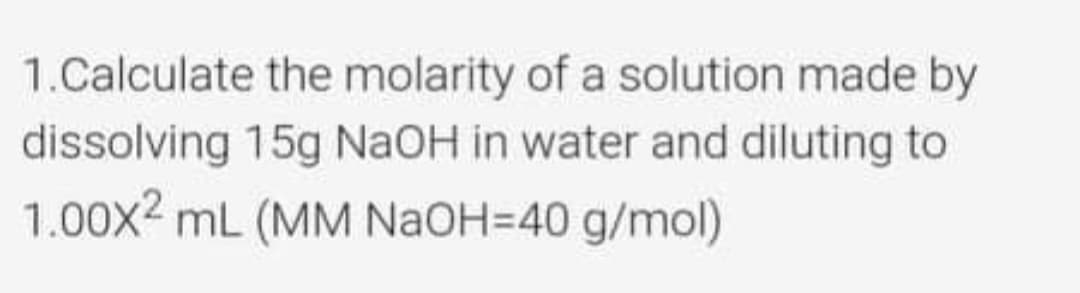 1.Calculate the molarity of a solution made by
dissolving 15g NAOH in water and diluting to
1.00x2 mL (MM NAOH=40 g/mol)
