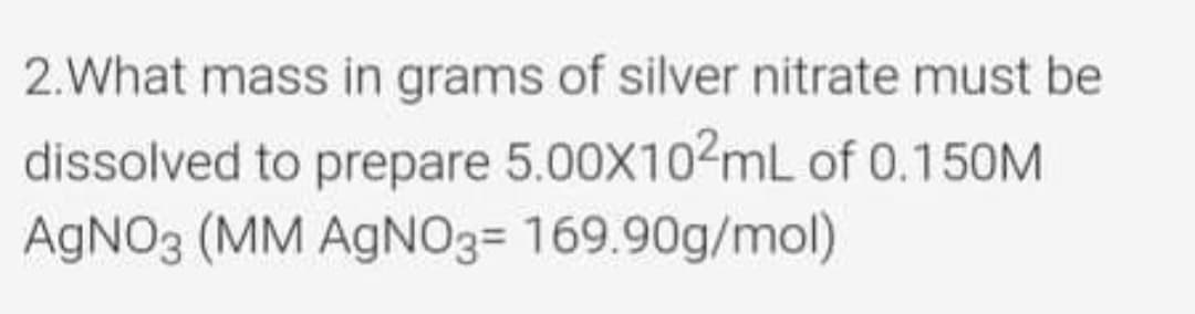 2.What mass in grams of silver nitrate must be
dissolved to prepare 5.00X102mL of 0.150M
AGNO3 (MM AGN03= 169.90g/mol)
