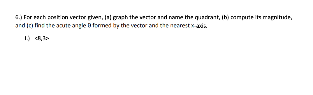 6.) For each position vector given, (a) graph the vector and name the quadrant, (b) compute its magnitude,
and (c) find the acute angle 0 formed by the vector and the nearest x-axis.
i.) <8,3>
