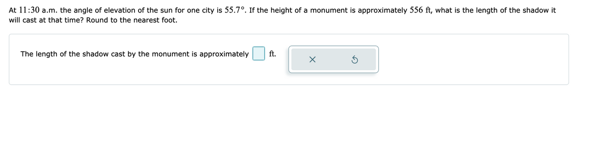 At 11:30 a.m. the angle of elevation of the sun for one city is 55.7°. If the height of a monument is approximately 556 ft, what is the length of the shadow it
will cast at that time? Round to the nearest foot.
The length of the shadow cast by the monument is approximately
ft.
