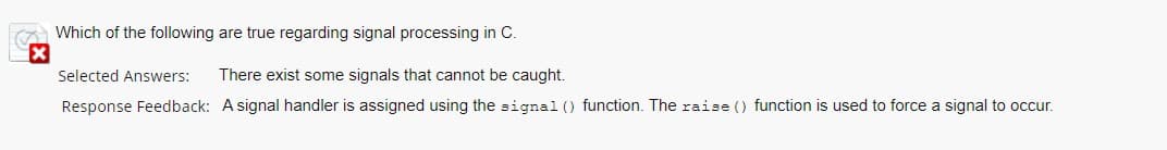 Which of the following are true regarding signal processing in C.
Selected Answers:
There exist some signals that cannot be caught.
Response Feedback: A signal handler is assigned using the signal () function. The raise () function is used to force a signal to occur.
