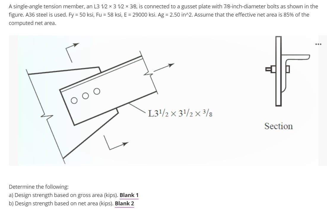 A single-angle tension member, an L3 12 x 3 12 x 38, is connected to a gusset plate with 7/8-inch-diameter bolts as shown in the
figure. A36 steel is used. Fy = 50 ksi, Fu = 58 ksi, E = 29000 ksi. Ag = 2.50 in^2. Assume that the effective net area is 85% of the
computed net area.
...
L32 x 3/2 × 3/8
Section
Determine the following:
a) Design strength based on gross area (kips). Blank 1
b) Design strength based on net area (kips). Blank 2
