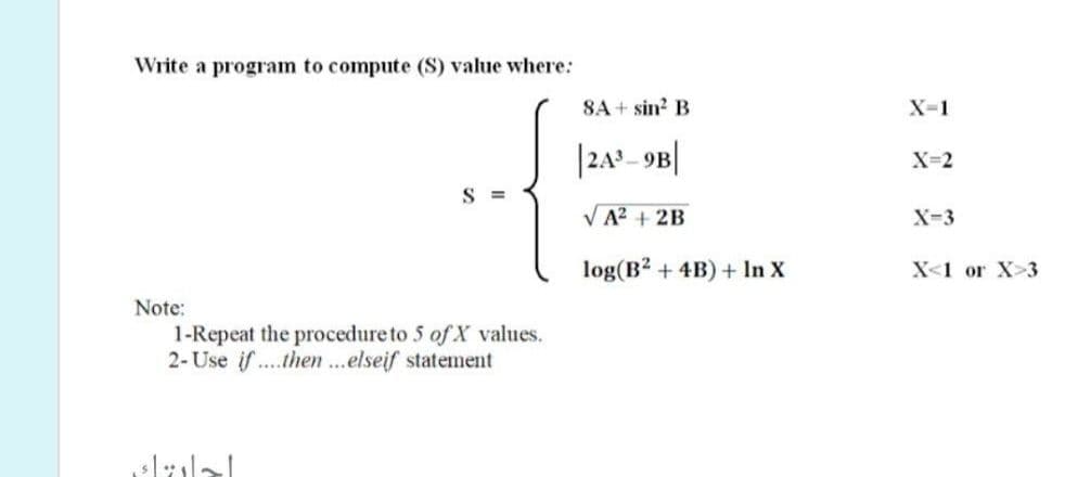 Write a program to compute (S) value where:
SA + sin? B
X-1
|24º 9B|
X=2
S =
VA? + 2B
X-3
log(B2 + 4B) + In X
X<1 or X>3
Note:
1-Repeat the procedure to 5 of X values.
2- Use if ...then...elseif statement
