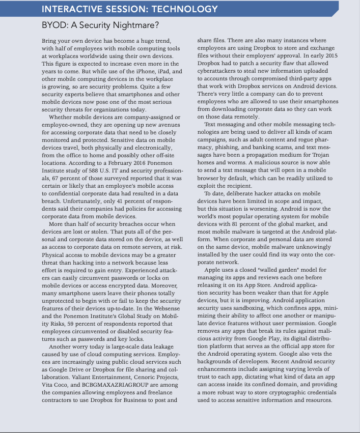 INTERACTIVE SESSION: TECHNOLOGY
BYOD: A Security Nightmare?
share files. There are also many instances where
employees are using Dropbox to store and exchange
files without their employers' approval. In early 2015
Dropbox had to patch a security flaw that allowed
cyberattackers to steal new information uploaded
to accounts through compromised third-party apps
that work with Dropbox services on Android devices.
There's very little a company can do to prevent
employees who are allowed to use their smartphones
from downloading corporate data so they can work
on those data remotely.
Text messaging and other mobile messaging tech-
nologies are being used to deliver all kinds of scam
campaigns, such as adult content and rogue phar-
macy, phishing, and banking scams, and text mes-
sages have been a propagation medium for Trojan
Bring your own device has become a huge trend,
with half of employees with mobile computing tools
at workplaces worldwide using their own devices.
This figure is expected to increase even more in the
years to come. But while use of the iPhone, iPad, and
other mobile computing devices in the workplace
is growing, so are security problems. Quite a few
security experts believe that smartphones and other
mobile devices now pose one of the most serious
security threats for organizations today.
Whether mobile devices are company-assigned or
employee-owned, they are opening up new avenues
for accessing corporate data that need to be closely
monitored and protected. Sensitive data on mobile
devices travel, both physically and electronically,
from the office to home and possibly other off-site
locations. According to a February 2016 Ponemon
Institute study of 588 U.S. IT and security profession-
als, 67 percent of those surveyed reported that it was
certain or likely that an employee's mobile access
to confidential corporate data had resulted in a data
breach. Unfortunately, only 41 percent of respon-
dents said their companies had policies for accessing
corporate data from mobile devices.
More than half of security breaches occur when
devices are lost or stolen. That puts all of the per-
sonal and corporate data stored on the device, as well
as access to corporate data on remote servers, at risk.
Physical access to mobile devices may be a greater
threat than hacking into a network because less
effort is required to gain entry. Experienced attack-
ers can easily circumvent passwords or locks on
mobile devices or access encrypted data. Moreover,
many smartphone users leave their phones totally
unprotected to begin with or fail to keep the security
features of their devices up-to-date. In the Websense
and the Ponemon Institute's Global Study on Mobil-
ity Risks, 59 percent of respondents reported that
employees circumvented or disabled security fea-
tures such as passwords and key locks.
Another worry today is large-scale data leakage
caused by use of cloud computing services. Employ-
ees are increasingly using public cloud services such
as Google Drive or Dropbox for file sharing and col-
laboration. Valiant Entertainment, Cenoric Projects,
horses and worms. A malicious source is now able
to send a text message that will open in a mobile
browser by default, which can be readily utilized to
exploit the recipient.
To date, deliberate hacker attacks on mobile
devices have been limited in scope and impact,
but this situation is worsening. Android is now the
world's most popular operating system for mobile
devices with 81 percent of the global market, and
most mobile malware is targeted at the Android plat-
form. When corporate and personal data are stored
on the same device, mobile malware unknowingly
installed by the user could find its way onto the cor-
porate network.
Apple uses a closed "walled garden" model for
managing its apps and reviews each one before
releasing it on its App Store. Android applica-
tion security has been weaker than that for Apple
devices, but it is improving. Android application
security uses sandboxing, which confines apps, mini-
mizing their ability to affect one another or manipu-
late device features without user permission. Google
removes any apps that break its rules against mali-
cious activity from Google Play, its digital distribu-
tion platform that serves as the official app store for
the Android operating system. Google also vets the
backgrounds of developers. Recent Android security
enhancements include assigning varying levels of
trust to each app, dictating what kind of data an app
can access inside its confined domain, and providing
a more robust way to store cryptographic credentials
Vita Coco, and BCBGMAXAZRIAGROUP are among
the companies allowing employees and freelance
contractors to use Dropbox for Business to post and
used to access sensitive information and resources.
