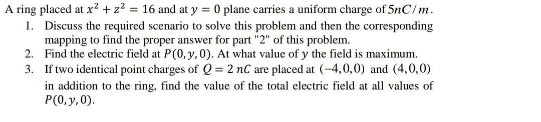 A ring placed at x² + z2
1. Discuss the required scenario to solve this problem and then the corresponding
mapping to find the proper answer for part "2" of this problem.
2. Find the electric field at P(0, y,0). At what value of y the field is maximum.
3. If two identical point charges of Q = 2 nC are placed at (-4,0,0) and (4,0,0)
= 16 and at y = 0 plane carries a uniform charge of 5nC/m.
in addition to the ring, find the value of the total electric field at all values of
P(0, y, 0).
