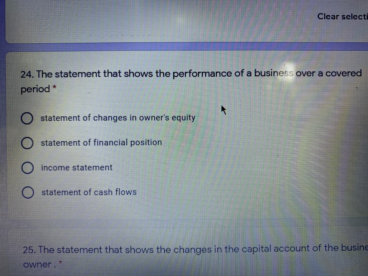 Clear selecti
24. The statement that shows the performance of a business over a covered
period *
statement of changes in owner's equity
O statement of financlal position
O income statement
O statement of cash flows
25. The statement that shows the changes in the capital account of the busine
owner.

