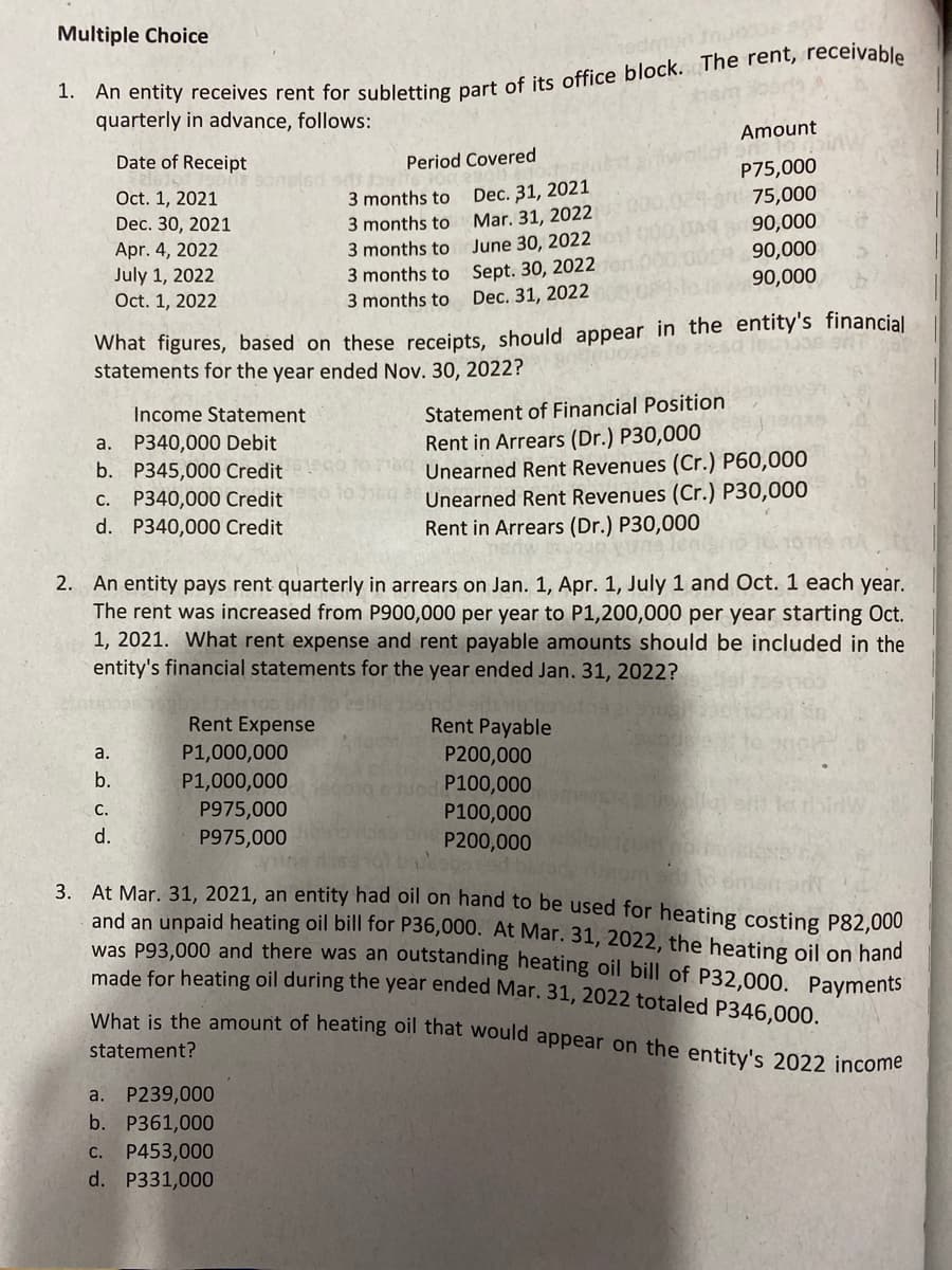 Multiple Choice
1.
quarterly in advance, follows:
Amount
Date of Receipt
Period Covered
Dec. 31, 2021
Mar. 31, 2022
June 30, 2022
Sept. 30, 2022
Dec. 31, 2022
P75,000
gr 75,000
90,000
90,000
90,000
Oct. 1, 2021
3 months to
Dec. 30, 2021
3 months to
Apr. 4, 2022
July 1, 2022
Oct. 1, 2022
3 months to
3 months to
3 months to
What figures, based on these receipts, should appear in the entity's financial
statements for the year ended Nov. 30, 2022?
Income Statement
Statement of Financial Position
a. P340,000 Debit
b. P345,000 Credit
P340,000 Credit
d. P340,000 Credit
Rent in Arrears (Dr.) P30,000
Unearned Rent Revenues (Cr.) P60,000
Unearned Rent Revenues (Cr.) P30,000
Rent in Arrears (Dr.) P30,000
С.
2. An entity pays rent quarterly in arrears on Jan. 1, Apr. 1, July 1 and Oct. 1 each year.
The rent was increased from P900,000 per year to P1,200,000 per year starting Oct.
1, 2021. What rent expense and rent payable amounts should be included in the
entity's financial statements for the year ended Jan. 31, 2022?
Rent Expense
Rent Payable
P1,000,000
P1,000,000
P975,000
P200,000
P100,000
P100,000
P200,000
a.
b.
C.
DirW
d.
P975,000
At Mar. 31, 2021, an entity had oil on hand to be used for heating costing P82,000
and an unpaid heating oil bill for P36,000. At Mar. 31, 2022, the heating oil on hand
was P93,000 and there was an outstanding heating oil bill of P32,000. Payments
made for heating oil during the year ended Mar. 31, 2022 totaled P346,000.
3.
What is the amount of heating oil that would appear on the entity's 2022 income
statement?
a. P239,000
b. P361,000
C.
P453,000
d. P331,000
