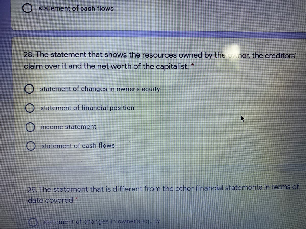 statement of cash flows
28. The statement that shows the resources owned by the owner, the creditors'
claim over it and the net worth of the capitalist.
大
O statement of changes in owner's equity
statement of financial position
O income statement
statement of cash flows
29. The statement that is different from the other financial statements in terms of
date covered *
statement of changes in owner's equity
