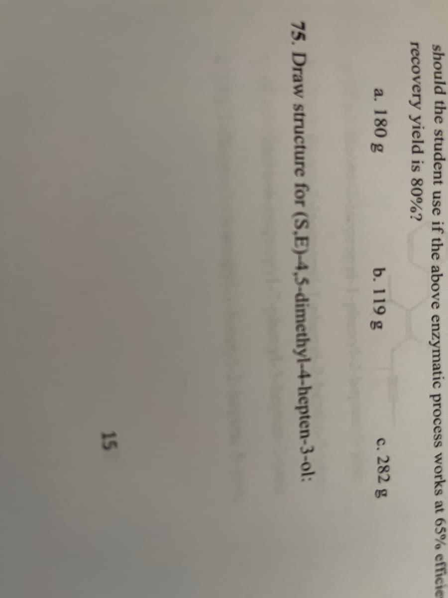 should the student use if the above enzymatic process works at 65% efficies
recovery yield is 80%?
a. 180 g
b. 119 g
c. 282 g
75. Draw structure for (S,E)-4,5-dimethyl-4-hepten-3-ol:
15
