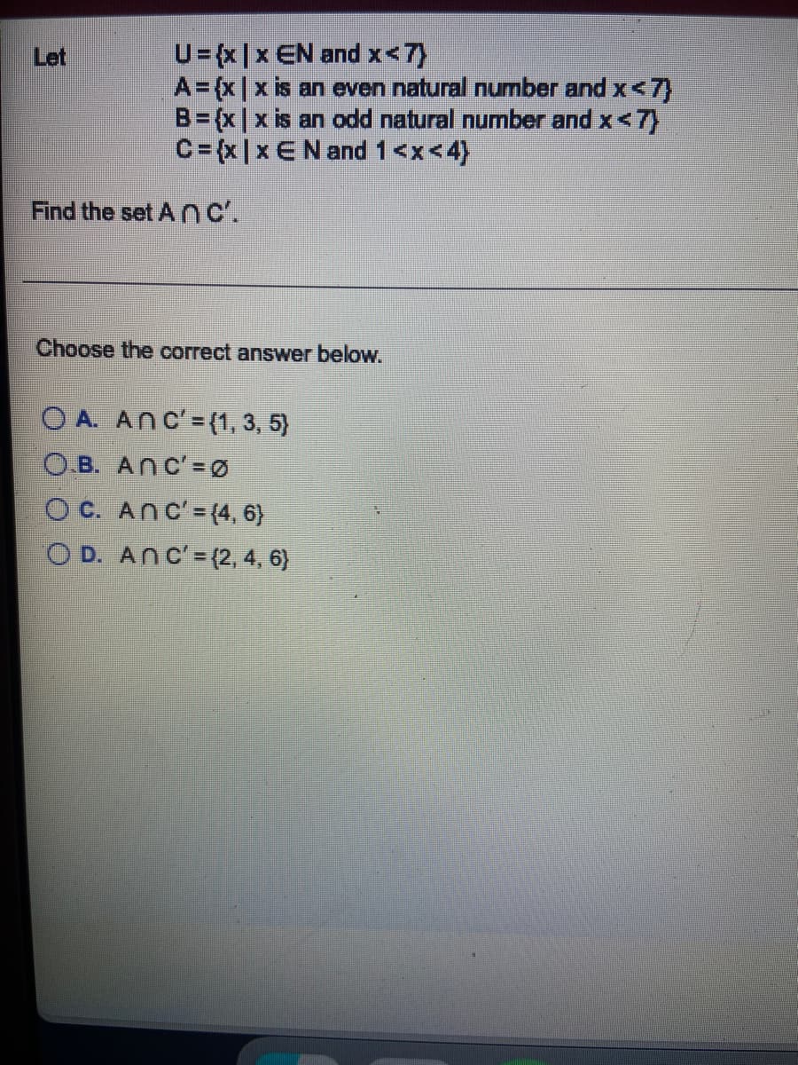 Let
U= {x|x EN and x<7)
A = {x|x is an even natural number and x<7}
B = {x|x is an odd natural number and x <7}
C=(x|x E N and 1<x<4)
Find the set ANC'.
Choose the correct answer below.
OA. ANC' = {1, 3, 5}
O.B. Anc'-0
OC. Anc'= {4, 6}
OD. Anc'=(2, 4, 6}