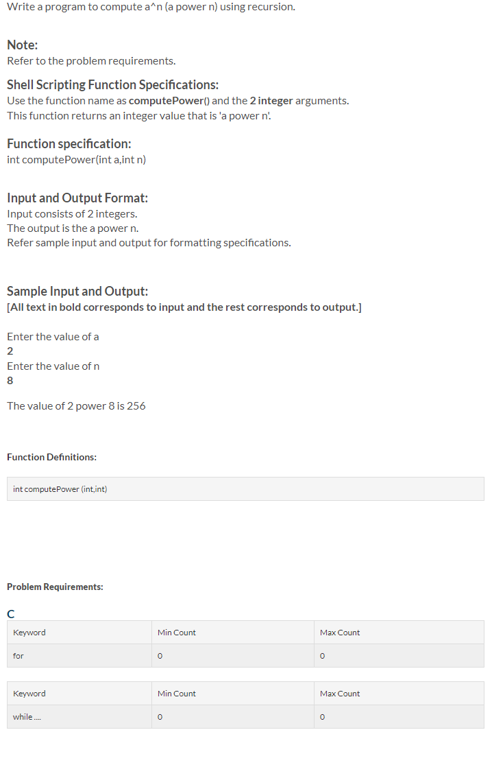 Write a program to compute a^n (a power n) using recursion.
Note:
Refer to the problem requirements.
Shell Scripting Function Specifications:
Use the function name as computePower() and the 2 integer arguments.
This function returns an integer value that is 'a power n'.
Function specification:
int computePower(int a,int n)
Input and Output Format:
Input consists of 2 integers.
The output is the a power n.
Refer sample input and output for formatting specifications.
Sample Input and Output:
[All text in bold corresponds to input and the rest corresponds to output.]
Enter the value of a
2
Enter the value of n
8
The value of 2 power 8 is 256
Function Definitions:
int computePower (int,int)
Problem Requirements:
Keyword
Min Count
Max Count
for
Keyword
Min Count
Max Count
while.
