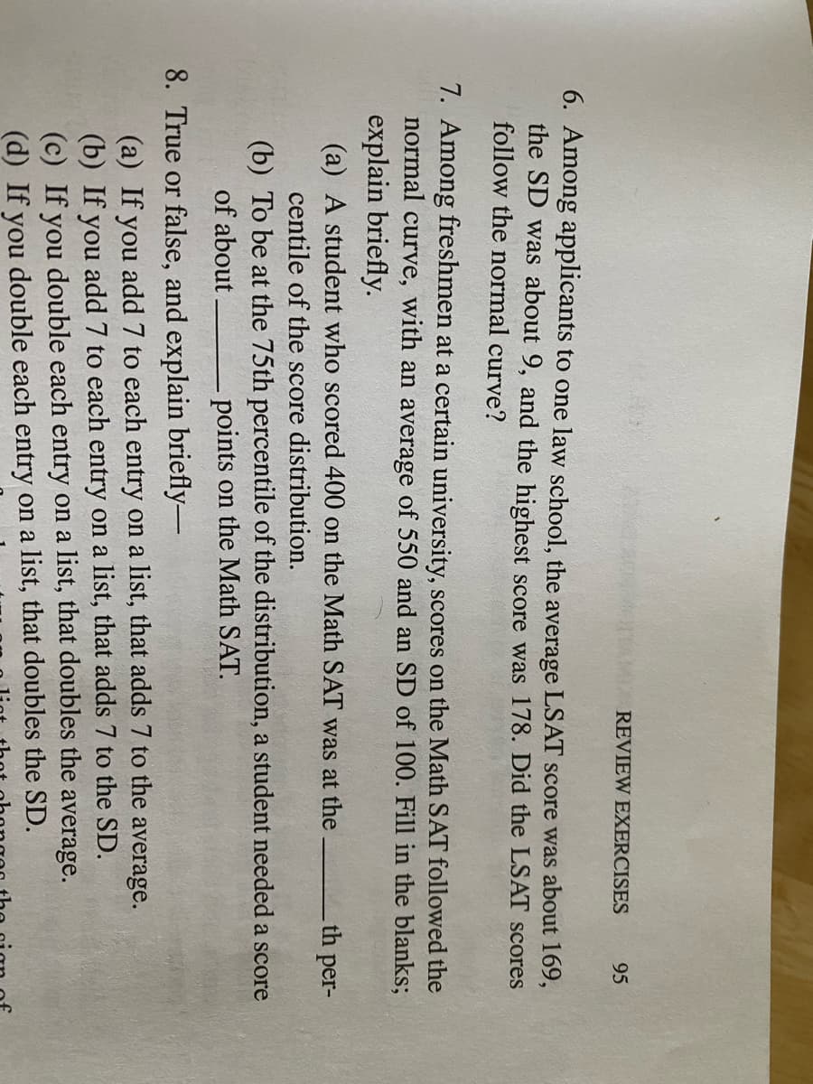 REVIEW EXERCISES
95
6. Among applicants to one law school, the average LSAT score was about 169,
the SD was about 9, and the highest score was 178. Did the LSAT scores
follow the normal curve?
7. Among freshmen at a certain university, scores on the Math SAT followed the
normal curve, with an average of 550 and an SD of 100. Fill in the blanks;
explain briefly.
(a) A student who scored 400 on the Math SAT was at the
th per-
centile of the score distribution.
(b) To be at the 75th percentile of the distribution, a student needed a score
points on the Math SAT.
of about
8. True or false, and explain briefly-
(a) If you add 7 to each entry on a list, that adds 7 to the average.
(b) If you add 7 to each entry on a list, that adds 7 to the SD.
(c) If you double each entry on a list, that doubles the average.
(d) If you double each entry on a list, that doubles the SD.
