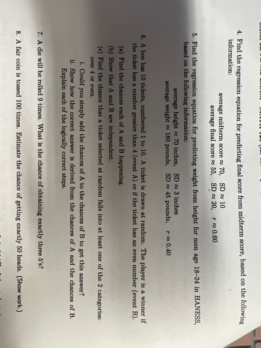 4. Find the regression equation for predicting final score from midterm score, based on the following
information:
average midterm score 70, SD 10
average final score 55, SD 20, r 0.60
5. Find the regression equation for predicting weight from height for men age 18-24 in HANESS,
based on the following information:
average height 70 inches, SD 3 inches
average weight 180 pounds, SD 45 pounds, r 0.40
6. A box has 10 tickets, numbered 1 to 10. A ticket is drawn at random. The player is a winner if
the ticket has a number greater than 4 (event A) or if the ticket has an even number (event B).
(a) Find the chances each of A and B happening.
(b) Show that A and B are independent.
(c) Find the chance that a ticket selected at random falls into at least one of the 2 categories:
over 4 or even.
i. Could you simply add the chances of A to the chances of B to get this answer?
ii. Show how the correct answer is derived from the chances of A and the chances of B.
Explain each of the logically correct steps.
7. A die will be rolled 9 times. What is the chance of obtaining exactly three 5's?
8. A fair coin is tossed 100 times. Estimate the chance of getting exactly 50 heads. (Show work.)
