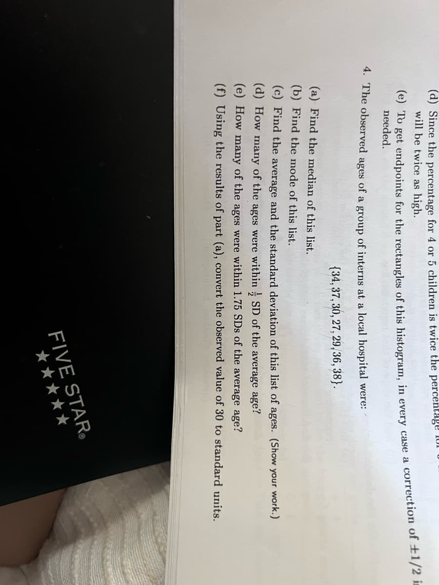 (d) Since the percentage for 4 or 5 children is twice the percentage 1or
will be twice as high.
2O get endpoints for the rectangles of this histogram, in every case a correction of ±1/2 is
needed.
4. The observed ages of a group of interns at a local hospital were:
{34, 37, 30, 27, 29,36, 38}.
(a) Find the median of this list.
(b) Find the mode of this list.
(c) Find the average and the standard deviation of this list of ages. (Show your work.)
(d) How many of the ages were within ; SD of the average age?
(e) How many of the ages were within 1.75 SDs of the average age?
(f) Using the results of part (a), convert the observed value of 30 to standard units.
FIVE STAR.
*****

