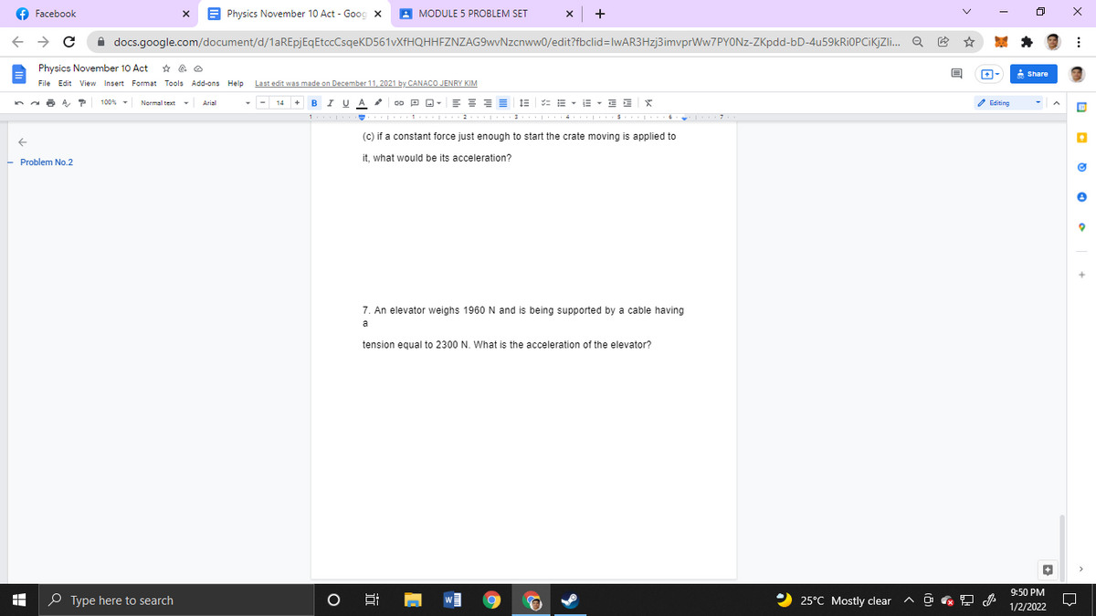 f Facebook
A Physics November 10 Act - Goog x
A MODULE 5 PROBLEM SET
->
A docs.google.com/document/d/1aREpjEqEtccCsqeKD561vXfHQHHFZNZAG9wvNzcnww0/edit?fbclid=lwAR3Hzj3imvprWw7PYONz-ZKpdd-bD-4u59kRiOPCiKjZi. Q
Physics November 10 Act
A Share
File Edit View Insert Format Tools Add-ons Help
Last edit was made on December 11, 2021 by CANACO JENRY KIM
I UA
E : : = E : E - E - E E
2 Editing
100% -
Normal text
Arial
B
(c) if a constant force just enough to start the crate moving is applied to
it, what would be its acceleration?
- Problem No.2
7. An elevator weighs 1960 N and is being supported by a cable having
a
tension equal to 2300 N. What is the acceleration of the elevator?
9:50 PM
O Type here to search
2 25°C Mostly clear
1/2/2022
