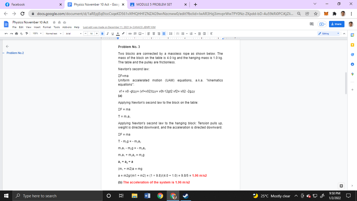 f Facebook
x B Physics November 10 Act - Goog x
A MODULE 5 PROBLEM SET
x +
A docs.google.com/document/d/1aREpjEqEtccCsqeKD561vXfHQHHFZNZAG9wvNzcnww0/edit?fbclid=lwAR3Hzj3imvprWw7PYONz-ZKpdd-bD-4u59kRIOPCiKjZi. Q
Physics November 10 Act * e O
A Share
File Edit View Insert Format Tools Add-ons Help
Last edit was made on December 11, 2021 by CANACO JENRY KIM
14 + BI U A
E E = = 1E
E E X
100% - Normal text
Arial
= E - IE
2 Editing
Problem No. 3
- Problem No.2
Two blocks are connected by a massless rope as shown below. The
mass of the block on the table is 4.0 kg and the hanging mass is 1.0 kg
The table and the pulley are frictionless.
Newton's second law:
ΣFEma
Uniform accelerated motion (UAM) equations, a.k.a. "kinematics
equations":
vf = v0 -gtay= (vf+v02)tay= vot-12gt2 vf2= v02 -2gay
(a)
Applying Newton's second law to the block on the table:
EF = ma
T= m,a,
Applying Newton's second law to the hanging block: Tension pulls up,
weight is directed downward, and the acceleration is directed downward.
EF = ma
T- m,g = - m,az
m,a, - m,g = - m,az
m,a, + m,a, = m,g
а, - а, - а
(m, + m2)a = mg
a = m2g/(m1 + m2) = (1 x 9.8)/(4.0 + 1.0) = 9.8/5 = 1.96 m/s2
(b) The acceleration of the system is 1.96 m/s2
9:50 PM
O Type here to search
2 25°C Mostly clear
1/2/2022
