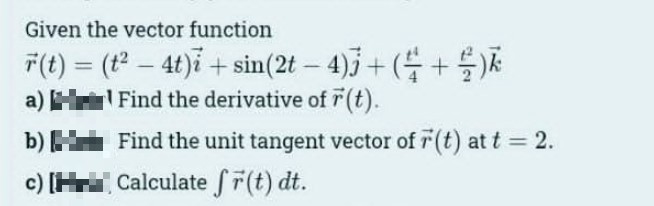 Given the vector function
r(t) = (t²- 4t)i + sin(2t - 4)3 + ( + )
Find the derivative of r(t).
a)
b)
c) [H
Find the unit tangent vector of 7 (t) at t = 2.
Calculate fr(t) dt.