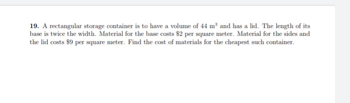 19. A rectangular storage container is to have a volume of 44 m³ and has a lid. The length of its
base is twice the width. Material for the base costs $2 per square meter. Material for the sides and
the lid costs $9 per square meter. Find the cost of materials for the cheapest such container.