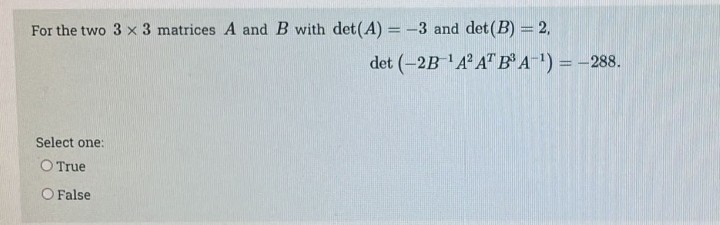 For the two 3 x 3 matrices A and B with det(A) = -3 and det (B) = 2,
Select one:
O True
O False
det (-2B-¹A² AT B³ A-¹) = -288.