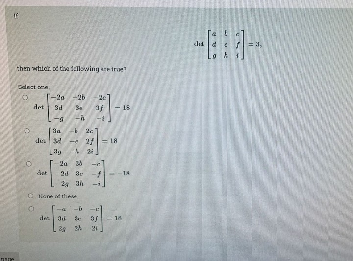 page
1
then which of the following are true?
Select one:
det
det
-2a-2b -2c]
3 f
3d 3e
9
-h
3a
-b 2c
det 3d -e 2f = 18
3g
-h 2i
det
= 18
O None of these
-2a 3b -C
-2d 3e -f = -18
-2g 3h
-i
-a
-b
-c
3d 3e 3 f = 18
2g 2h
2i
det d e f
gh
3,