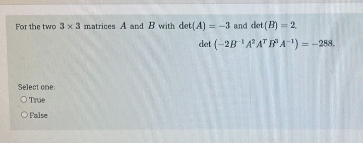 For the two 3 x 3 matrices A and B with det(A) = -3 and det (B) = 2,
Select one:
O True
O False
det (-2B-¹A² AT B³ A-¹) = -288.