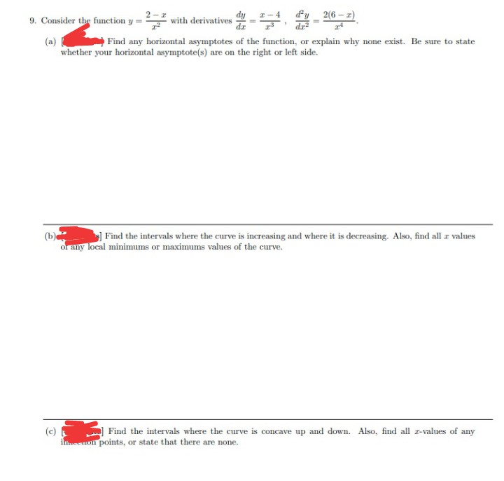 9. Consider the function y =
with derivatives
(a)
Find any horizontal asymptotes of the function, or explain why none exist. Be sure to state
whether your horizontal asymptote(s) are on the right or left side.
2(6-1)
1
D
(b)
Find the intervals where the curve is increasing and where it is decreasing. Also, find all z values
or any local minimums or maximums values of the curve.
Find the intervals where the curve is concave up and down. Also, find all z-values of any
on points, or state that there are none.