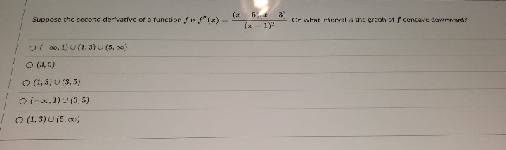 Suppose the second derivative of a function f is f" (az).
0 (-∞0, 1) U (1, 3) U (5,00)
○ (3,5)
O (1,3) U (3,5)
O (-∞, 1) U (3,5)
O (1, 3) U (5, ∞)
(-5)-3)
(x-1)²
On what interval is the graph of f concave downward?