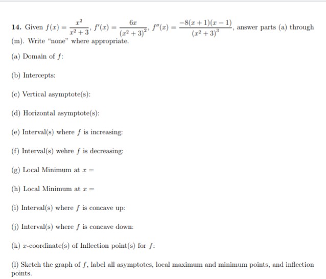 6x
(x²+3)²¹
2²
14. Given f(x)=
f'(x)=
x² +3'
(m). Write "none" where appropriate.
(a) Domain of f:
(b) Intercepts:
(c) Vertical asymptote(s):
(d) Horizontal asymptote(s):
(e) Interval(s) where f is increasing:
(f) Interval(s) wehre f is decreasing:
(g) Local Minimum at z =
(h) Local Minimum at z =
(i) Interval(s) where f is concave up:
(j) Interval(s) where f is concave down:
(k) z-coordinate(s) of Inflection point(s) for f:
(1) Sketch the graph of f, label all asymptotes, local maximum and minimum points, and inflection
points.
-8(x+1)(x-1)
(z²+3)³
f"(x) =
answer parts (a) through