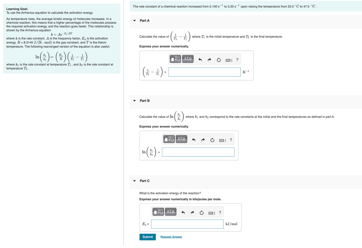 The rate constant of a chemical reaction increased from 0.100 s
-1
to 3.20 s
-1
upon raising the temperature from 25.0 ° C to 47.0 °C.
Learning Goal:
To use the Arrhenius equation to calculate the activation energy.
As temperature rises, the average kinetic energy of molecules increases. In a
chemical reaction, this means that a higher percentage of the molecules possess
the required activation energy, and the reaction goes faster. This relationship is
shown by the Arrhenius equation
Part A
k = Ae-E/RT
where k is the rate constant, A is the frequency factor, Ea is the activation
energy, R = 8.3145 J/(K· mol) is the gas constant, and T is the Kelvin
temperature. The following rearranged version of the equation is also useful:
1
Calculate the value of
T2
E where T is the initial temperature and T, is the final temperature.
Express your answer numerically.
m (:) - (*)(* - *)
k1
In
k2
Ea
R
T2
画]?
where ki is the rate constant at temperature T1 , and k2 is the rate constant at
temperature T2.
(*-+)-
1
K-1
%3D
T2
T1
Part B
ki
where ki and k2 correspond to the rate constants at the initial and the final temperatures as defined in part A.
k2
Calculate the value of ln
Express your answer numerically.
?
a (#) [
ki
In
k2
Part C
What is the activation energy of the reaction?
Express your answer numerically in kilojoules per mole.
ΑΣφ
圈]?
Ea =
kJ/mol
Submit
Request Answer
