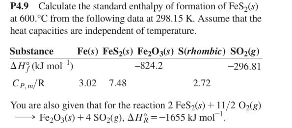 P4.9 Calculate the standard enthalpy of formation of FeS2(s)
at 600.°C from the following data at 298.15 K. Assume that the
heat capacities are independent of temperature.
Substance
Fe(s) FeS2(s) Fe2O3(s) S(rhombic) SO2(g)
AH (kJ mol¹)
-824.2
-296.81
CP,m/R
3.02 7.48
2.72
You are also given that for the reaction 2 FeS2(s) + 11/2 O2(g)
Fe2O3(s)+4 SO2(g), AHR=-1655 kJ mol¹.