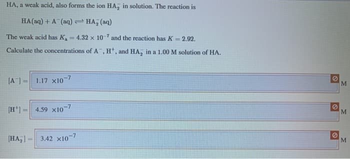 HA, a weak acid, also forms the ion HA, in solution. The reaction is
HA(aq) + A (aq) HA, (aq)
= 2.92.
The weak acid has K, 4.32 x 107 and the reaction has K
Calculate the concentrations of A", H, and HA, in a 1.00 M solution of HA.
[A] =
1.17 x10-7
[H]
4.59 x10
-7
HA,]-
3.42 x10-7
M
M
©
M