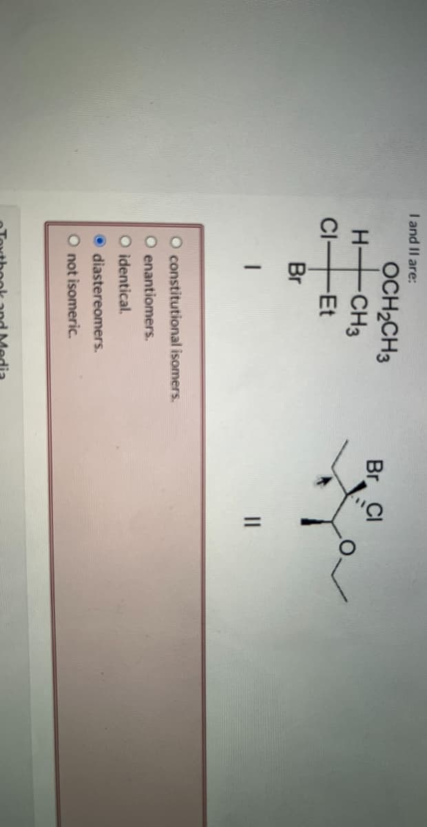 I and II are:
H-
OCH2CH3
-CH3
CI-Et
Br
constitutional isomers.
O enantiomers.
O identical.
diastereomers.
O not isomeric.
Textbook and Media
Br Cl
||