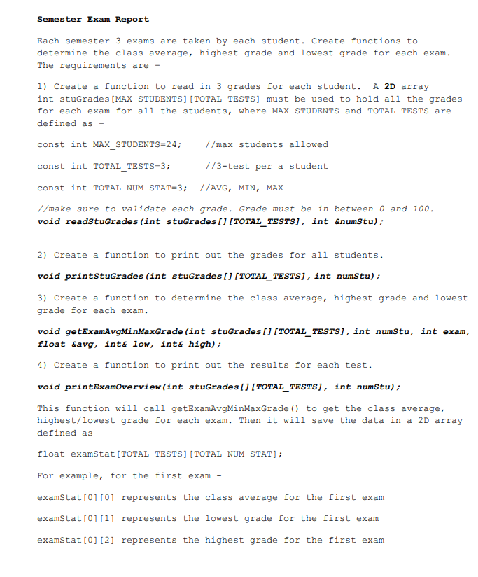 Semester Exam Report
Each semester 3 exams are taken by each student. Create functions to
determine the class average, highest grade and lowest grade for each exam.
The requirements are -
1) Create a function to read in 3 grades for each student. A 2D array
int stuGrades [MAX_STUDENTS] [TOTAL_TESTS] must be used to hold all the grades
for each exam for all the students, where MAX STUDENTS and TOTAL TESTS are
defined as -
const int MAX STUDENTS=24;
//max students allowed
const int TOTAL TESTS=3;
//3-test per a student
const int TOTAL_NUM_STAT=3;
//AVG, MIN, MAX
//make sure to validate each grade. Grade must be in between 0 and 100.
void readStuGrades (int stuGrades [] [TOTAL_TESTS], int &numstu);
2) Create a function to print out the grades for all students.
void printStuGrades (int stuGrades [] [TOTAL_TESTS], int numStu);
3) Create a function to determine the class average, highest grade and lowest
grade for each exam.
void getExamAvgMinMaxGrade (int stuGrades [][TOTAL_TESTS], int numStu, int exam,
float savg, inté low, int& high);
4) Create a function to print out the results for each test.
void printExamOverview (int stuGrades [][TOTAL_TESTS], int numstu);
This function will call getExamAvgMinMaxGrade () to get the class average,
highest/lowest grade for each exam. Then it will save the data in a 2D array
defined as
float examstat [TOTAL_TESTS] [TOTAL_NUM_STAT];
For example, for the first exam -
examStat [0] [0] represents the class average for the first exam
examStat [0][1] represents the lowest grade for the first exam
examStat [0] [2] represents the highest grade for the first exam
