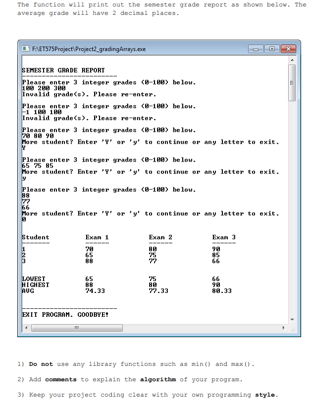 The function will print out the semester grade report as shown below. The
average grade will have 2 decimal places.
F:\ET575Project\Project2_gradingArrays.exe
SEMESTER GRADE REPORT
Please enter 3 integer grades (Ø-100) below.
100 200 300
Invalid grade (s). Please re-enter.
Please enter 3 integer grades (0-100) below.
F1 100 100
Invalid grade (s). Please re-enter.
Please enter 3 integer grades (0-100) below.
70 80 90
More student? Enter 'Y' or 'y' to continue or any letter to exit.
Please enter 3 integer grades (0-100> be low.
65 75 85
More student? Enter 'Y' or 'y' to continue or any letter to exit.
Please enter 3 integer grades (0-100) be low.
88
77
66
More student? Enter 'Y or 'y' to continue or any letter to exit.
Student
Exam 1
Exam 2
Exam 3
70
65
88
80
75
77
90
85
66
LOWEST
HIGHEST
AUG
65
88
74.33
75
80
77.33
66
90
80.33
EXIT PROGRAM. GOODBYE!
1) Do not use any library functions such as min () and max ().
2) Add comments to explain the algorithm of your program.
3) Keep your project coding clear with your own programming style.
