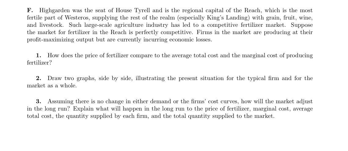 F. Highgarden was the seat of House Tyrell and is the regional capital of the Reach, which is the most
fertile part of Westeros, supplying the rest of the realm (especially King's Landing) with grain, fruit, wine,
and livestock. Such large-scale agriculture industry has led to a competitive fertilizer market. Suppose
the market for fertilizer in the Reach is perfectly competitive. Firms in the market are producing at their
profit-maximizing output but are currently incurring economic losses.
1. How does the price of fertilizer compare to the average total cost and the marginal cost of producing
fertilizer?
2. Draw two graphs, side by side, illustrating the present situation for the typical firm and for the
market as a whole.
3. Assuming there is no change in either demand or the firms' cost curves, how will the market adjust
in the long run? Explain what will happen in the long run to the price of fertilizer, marginal cost, average
total cost, the quantity supplied by each firm, and the total quantity supplied to the market.
