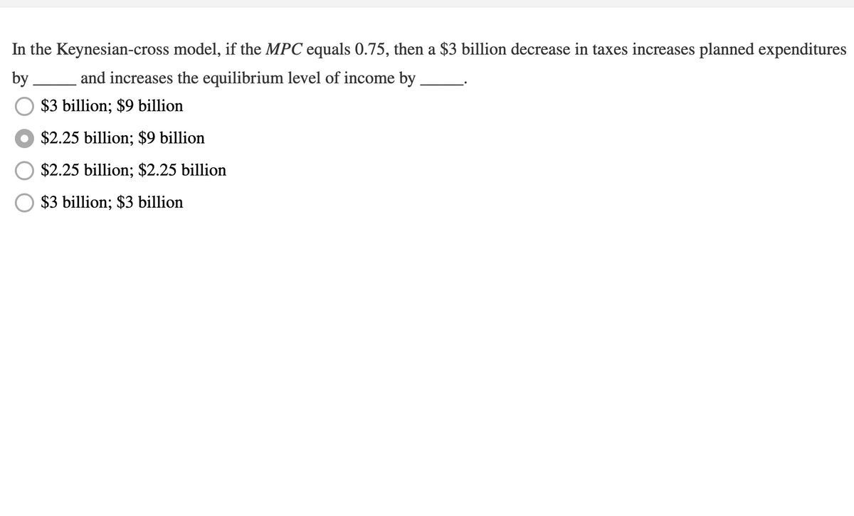 In the Keynesian-cross model, if the MPC equals 0.75, then a $3 billion decrease in taxes increases planned expenditures
by
and increases the equilibrium level of income by
$3 billion; $9 billion
$2.25 billion; $9 billion
$2.25 billion; $2.25 billion
$3 billion; $3 billion