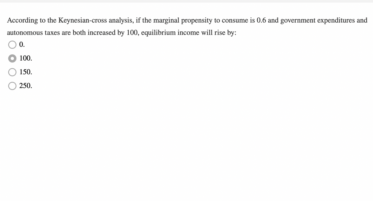 According to the Keynesian-cross analysis, if the marginal propensity to consume is 0.6 and government expenditures and
autonomous taxes are both increased by 100, equilibrium income will rise by:
0.
100.
150.
250.