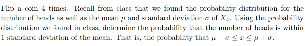 Flip a coin 4 times. Recall from class that we found the probability distribution for the
number of heads as well as the mean and standard deviation o of X4. Using the probability
distribution we found in class, determine the probability that the number of heads is within
1 standard deviation of the mean. That is, the probability that μ-o≤x≤μ+o.