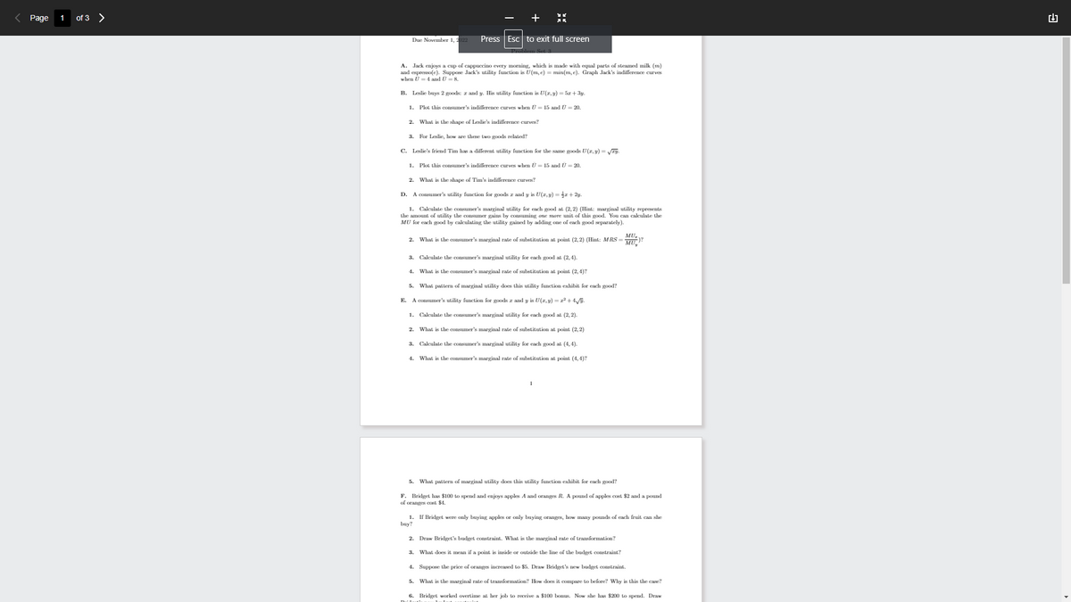 Page
of 3 >
Due November 1, 2
Press Esc to exit full screen
A. Jack enjoys a cup of cappuccino every morning, which is made with equal parts of steamed milk (m)
and espresso(e). Suppose Jack's utility function U(m, e) = min(m, e). Graph Jack's indifference curves
when U = 4 and U = 8.
2.
B. Leslie buys 2 goods: z and y. His utility function is U(z,y) = 5x+3y.
1.
Plot this consumer's indifference curves when U = 15 and U = 20.
What is the shape of Leslie's indifference curves?
3. For Leslie, how are these two goods related?
C. Leslie's friend Tim has a different utility function for the same goods U(x, y) = √zy.
1.
Plot this consumer's indifference curves when U = 15 and Ū = 20.
2. What is the shape of Tim's indifference curves?
D.
A consumer's utility function for goods 2 and y is U(z,y) = x+2y.
1. Calculate the consumer's marginal utility for each good at (2,2) (Hint: marginal utility represents
the amount of utility the consumer gains by consuming one more unit of this good. You can calculate the
MU for each good by calculating the utility gained by adding one of each good separately).
MU₂
2. What is the consumer's marginal rate of substitution at point (2,2) (Hint: MRS = )?
MU
3. Calculate the consumer's marginal utility for each good at (2,4)
4.
What is the consumer's marginal rate of substitution at point (2,4)?
5.
What pattern of marginal utility does this utility function exhibit for each good?
E. A consumer's utility function for goods z and y is U(z,y) = x² + 4√y.
1. Calculate the consumer's marginal utility for each good at (2, 2).
2. What is the consumer's marginal rate of substitution at point (2, 2)
3. Calculate the consumer's marginal utility for each good at (4,4).
4. What is the consumer's marginal rate of substitution at point (4,4)?
5. What pattern of marginal utility does this utility function exhibit for each good?
F. Bridget has $100 to spend and enjoys apples A and oranges R. A pound of apples cost $2 and a pound
of oranges cost $4.
1. If Bridget were only buying apples or only buying oranges, how many pounds of each fruit can she
buy?
2. Draw Bridget's budget constraint. What is the marginal rate of transformation?
3. What does it mean if a point is inside or outside the line of the budget constraint?
4. Suppose the price of oranges increased to $5. Draw Bridget's new budget constraint.
5. What is the marginal rate of transformation? How does it compare to before? Why is this the case?
6. Bridget worked overtime at her job to receive a $100 bonus. Now she has $200 to spend. Draw
9