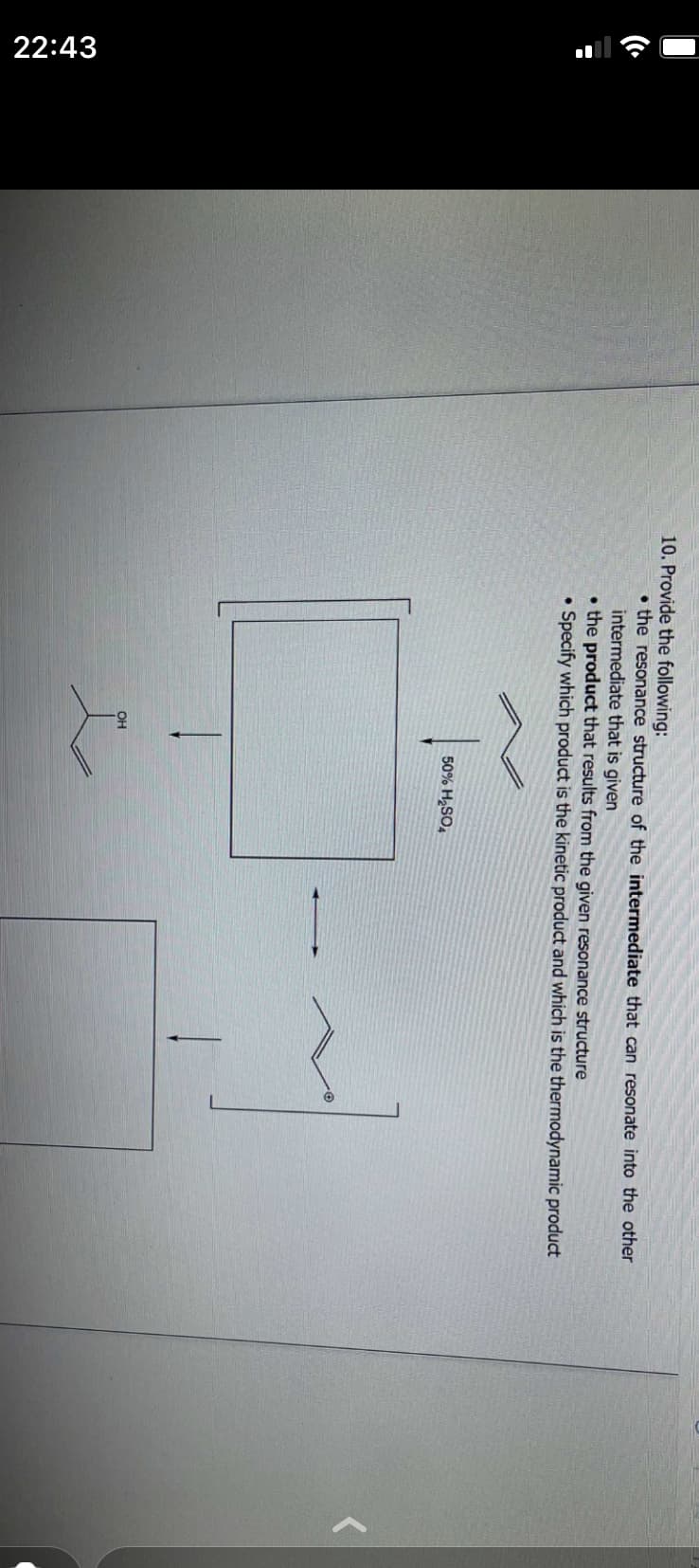 22:43
10. Provide the following:
the resonance structure of the intermediate that can resonate into the other
intermediate that is given
the product that results from the given resonance structure
Specify which product is the kinetic product and which is the thermodynamic product
.
OH
50% H₂SO4
H~