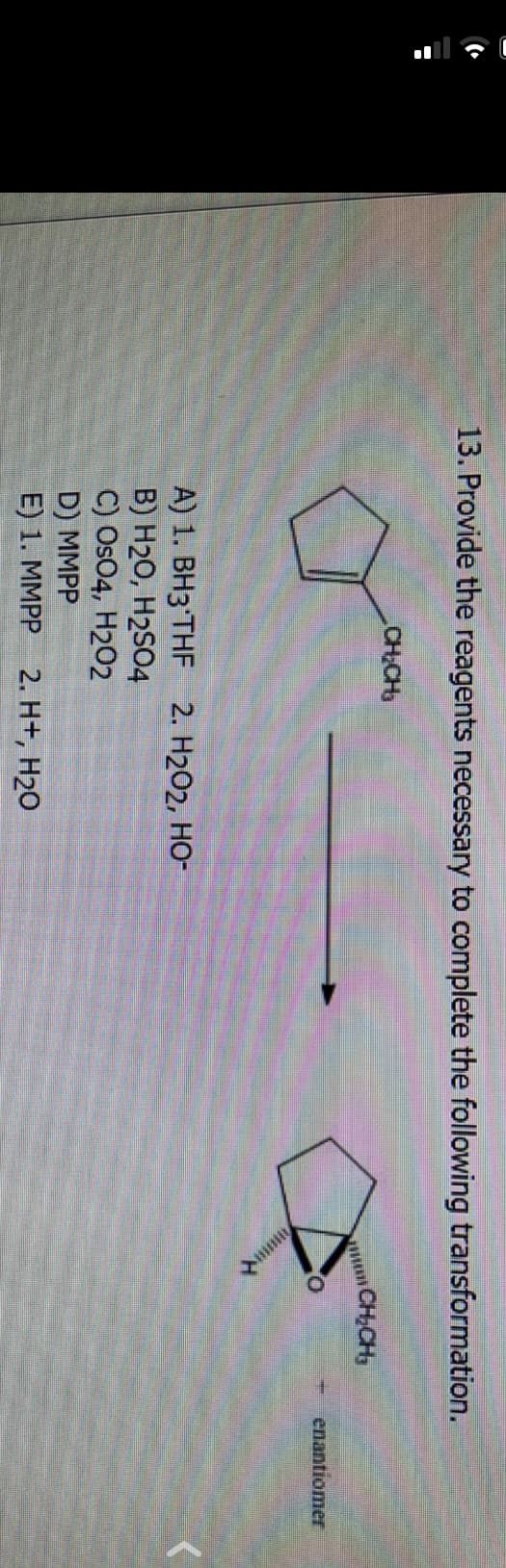 C
13. Provide the reagents necessary to complete the following transformation.
CH₂CH₂
A) 1. BH3 THF 2. H₂O2, HO-
B) H₂O, H2SO4
C) OsO4, H202
D) MMPP
E) 1. MMPP 2. H+, H₂O
CH₂CH₂
enantiomer