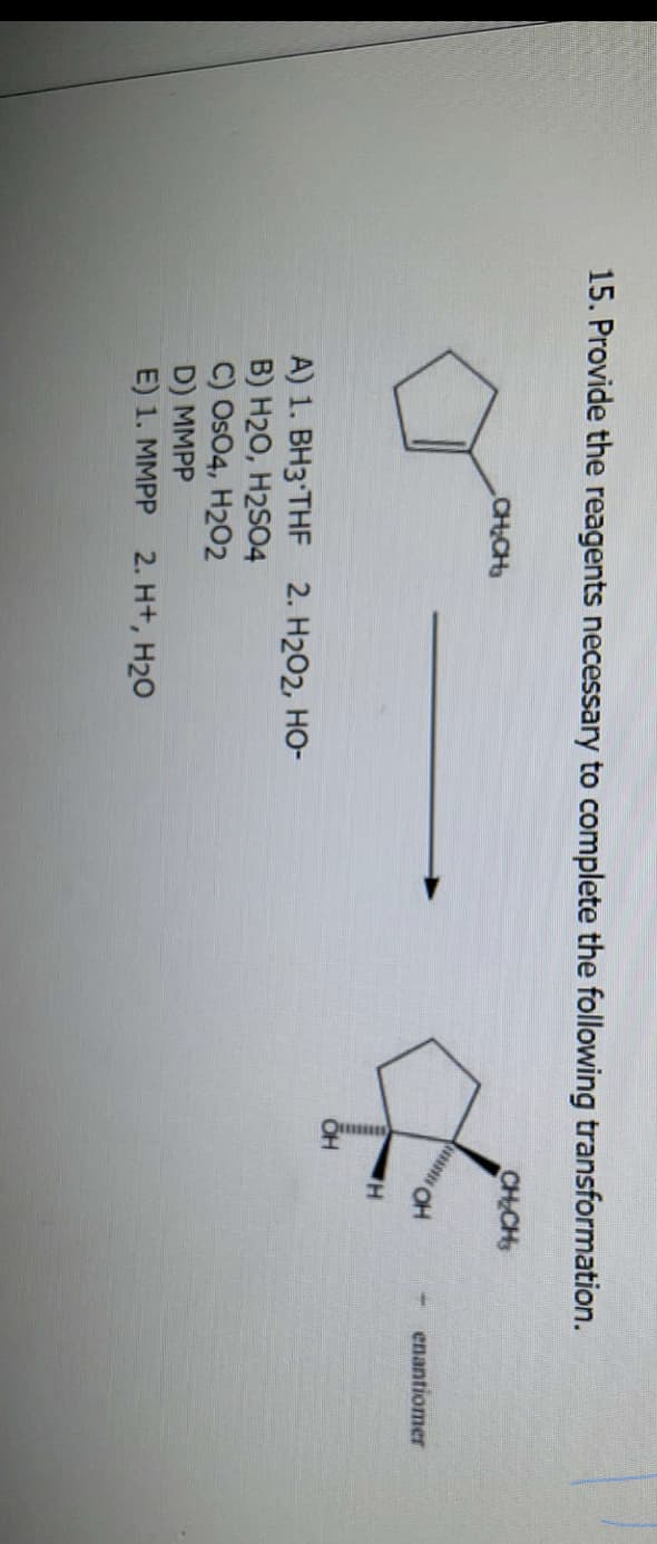 15. Provide the reagents necessary to complete the following transformation.
CH₂CH₂
A) 1. BH3 THF 2. H₂O2, HO-
B) H2O, H2SO4
C) OsO4, H202
D) MMPP
E) 1. MMPP 2. H+, H₂O
OH
CH₂CH₂
H
H
- enantiomer