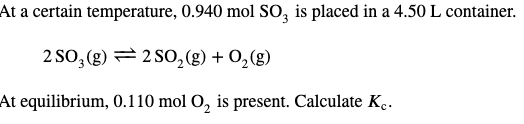 At a certain temperature, 0.940 mol SO3 is placed in a 4.50 L container.
2SO3(g) 2 SO₂(g) + O₂(g)
At equilibrium, 0.110 mol O₂ is present. Calculate Kc.